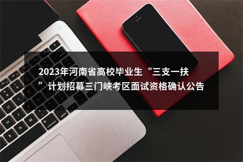 2023年河南省高校毕业生“三支一扶”计划招募三门峡考区面试资格确认公告 图片