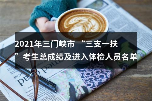 2021年三门峡市 “三支一扶”考生总成绩及进入体检人员名单 图片