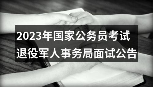 2023年国家公务员考试退役军人事务局面试公告 图片