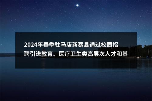 2024年春季驻马店新蔡县通过校园招聘引进教育、医疗卫生类高层次人才和其他专业技术人才125名公告 图片